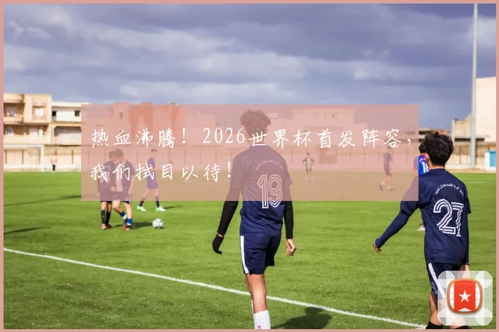 热血沸腾!2026世界杯首发阵容,我们拭目以待!