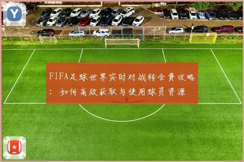 FIFA足球世界实时对战转会费攻略：如何高效获取与使用球员资源