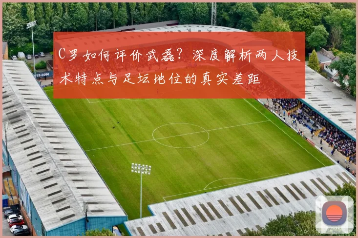 C罗如何评价武磊？深度解析两人技术特点与足坛地位的真实差距