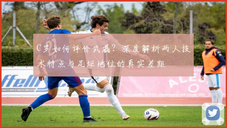 C罗如何评价武磊？深度解析两人技术特点与足坛地位的真实差距