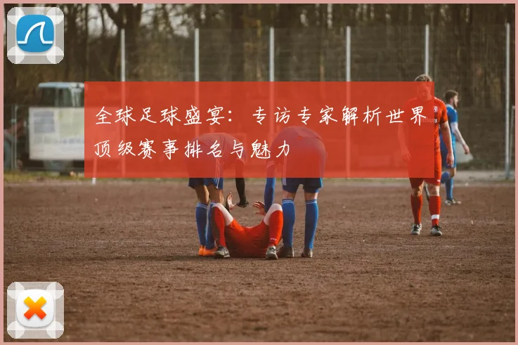 全球足球盛宴:专访专家解析世界顶级赛事排名与魅力